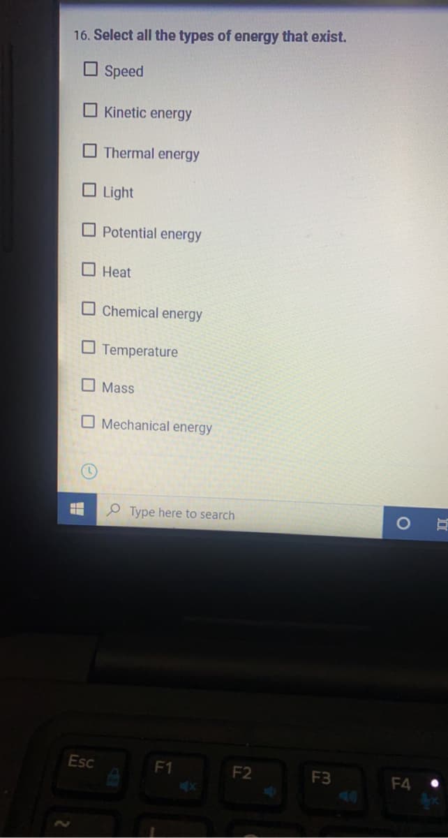 16. Select all the types of energy that exist.
O Speed
Kinetic energy
O Thermal energy
O Light
Potential energy
O Heat
Chemical energy
O Temperature
O Mass
O Mechanical energy
O Type here to search
Esc
F1
F2
F3
F4
O
