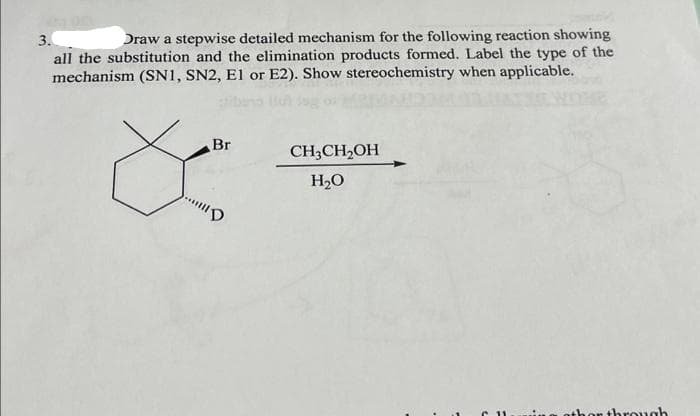 3.
Draw a stepwise detailed mechanism for the following reaction showing
all the substitution and the elimination products formed. Label the type of the
mechanism (SN1, SN2, E1 or E2). Show stereochemistry when applicable.
Br
"D
CH₂CH₂OH
H₂O
thor through