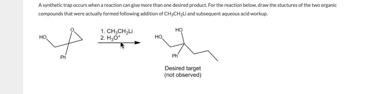 A synthetic trap occurs when a reaction can give more than one desired product. For the reaction below, draw the stuctures of the two organic
compounds that were actually formed following addition of CH3CH₂Li and subsequent aqueous acid workup.
НО.
Ph
1. CH3CH₂Li
2. H3O+
HO
HO
Ph
Desired target
(not observed)