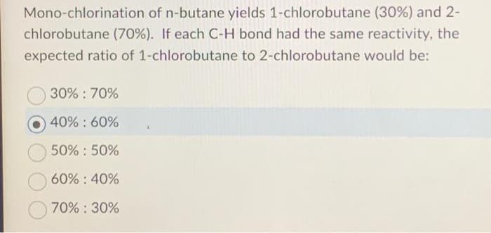 Mono-chlorination of n-butane yields 1-chlorobutane (30%) and 2-
chlorobutane (70%). If each C-H bond had the same reactivity, the
expected ratio of 1-chlorobutane to 2-chlorobutane would be:
30% : 70%
40% : 60%
50% 50%
60% : 40%
70% : 30%
