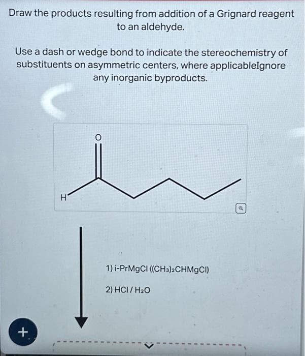 Draw the products resulting from addition of a Grignard reagent
to an aldehyde.
Use a dash or wedge bond to indicate the stereochemistry of
substituents on asymmetric centers, where applicableIgnore
any inorganic byproducts.
C
+
H
1) i-PrMgCl ((CH3)2CHMgCl)
2) HCI/H₂O
Q