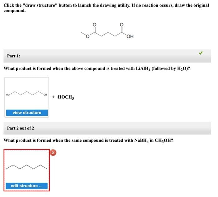 Click the "draw structure" button to launch the drawing utility. If no reaction occurs, draw the original
compound.
Part 1:
What product is formed when the above compound is treated with LiAlH4 (followed by H₂O)?
HO
view structure
Part 2 out of 2
OH
edit structure ...
OH
+ HOCH3
What product is formed when the same compound is treated with NaBH4 in CH3OH?