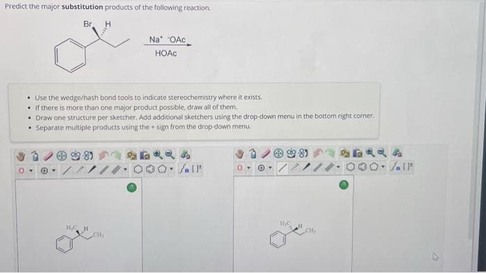 Predict the major substitution products of the following reaction.
Br.
H
Na OAc
HOAC
• Use the wedge/hash bond tools to indicate stereochemistry where it exists.
• If there is more than one major product possible, draw all of them.
H.C.
• Draw one structure per sketcher. Add additional sketchers using the drop-down menu in the bottom right corner.
• Separate multiple products using the sign from the drop-down menu.
Q24
DO-Sall
ⒸY
981
BEH
O. IF