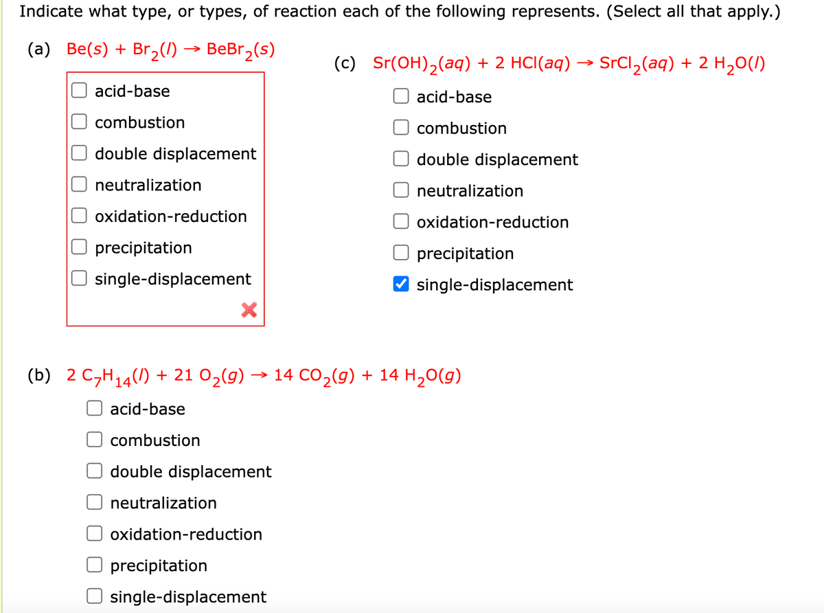 Indicate what type, or types, of reaction each of the following represents. (Select all that apply.)
(a) Be(s) + Br₂(/)
BeBr₂(s)
acid-base
combustion
double displacement
neutralization
oxidation-reduction
precipitation
single-displacement
X
double displacement
neutralization
oxidation-reduction
(c) Sr(OH)₂(aq) + 2 HCl(aq) → SrCl₂(aq) + 2 H₂O(1)
precipitation
O single-displacement
acid-base
combustion
double displacement
(b) 2 C₂H₁4) + 21 O₂(g) → 14 CO₂(g) + 14 H₂O(g)
acid-base
combustion
neutralization
oxidation-reduction
precipitation
single-displacement