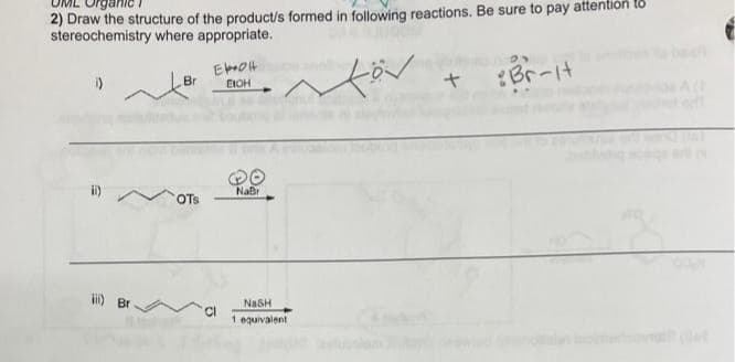 ganic
2) Draw the structure of the product/s formed in following reactions. Be sure to pay attention to
stereochemistry where appropriate.
för
i)
ii) Br
Br
OTS
EKOH
EICH
NaBr
NASH
1 equivalent
+
Br-it