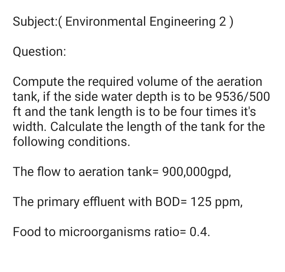Subject:( Environmental Engineering 2)
Question:
Compute the required volume of the aeration
tank, if the side water depth is to be 9536/500
ft and the tank length is to be four times it's
width. Calculate the length of the tank for the
following conditions.
The flow to aeration tank= 900,000gpd,
The primary effluent with BOD= 125 ppm,
Food to microorganisms ratio= 0.4.
