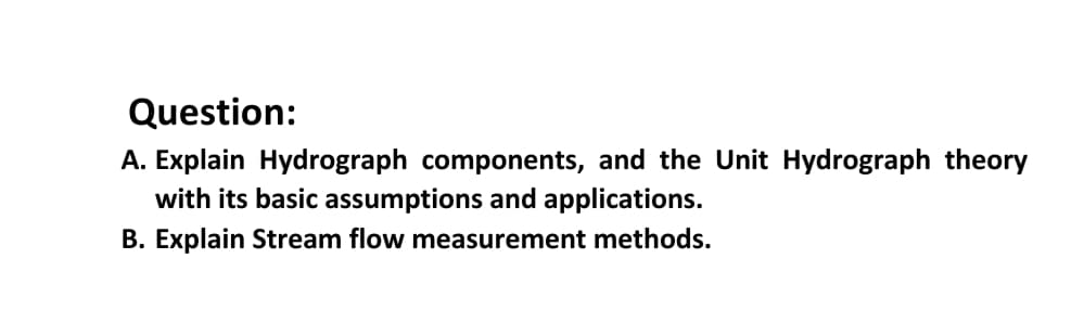 Question:
A. Explain Hydrograph components, and the Unit Hydrograph theory
with its basic assumptions and applications.
B. Explain Stream flow measurement methods.
