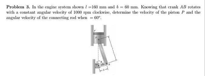 Problem 3. In the engine system shown / =160 mm and 6 = 60 mm. Knowing that crank AB rotates
with a constant angular velocity of 1000 rpm clockwise, determine the velocity of the piston P and the
angular velocity of the connecting rod when = 60°.
