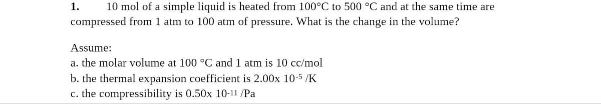 10 mol of a simple liquid is heated from 100°C to 500 °C and at the same time are
compressed from 1 atm to 100 atm of pressure. What is the change in the volume?
1.
Assume:
a. the molar volume at 100 °C and 1 atm is 10 cc/mol
b. the thermal expansion coefficient is 2.00x 10-5 /K
c. the compressibility is 0.50x 10-11 /Pa