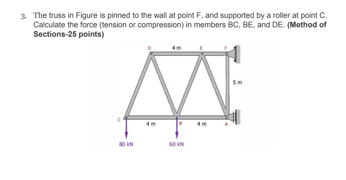 3. The truss in Figure is pinned to the wall at point F, and supported by a roller at point C.
Calculate the force (tension or compression) in members BC, BE, and DE. (Method of
Sections-25 points)
4 m
5 m
4 m
B
4 m
80 kN
60 kN
