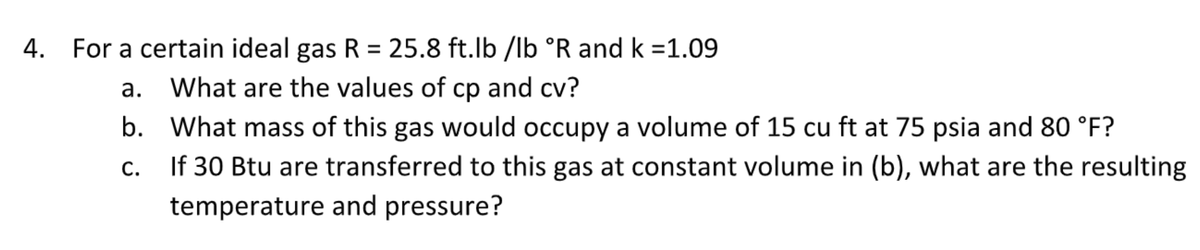 4. For a certain ideal gas R = 25.8 ft.lb /lb °R and k =1.09
a. What are the values of cp and cv?
b. What mass of this gas would occupy a volume of 15 cu ft at 75 psia and 80 °F?
C.
If 30 Btu are transferred to this gas at constant volume in (b), what are the resulting
temperature and pressure?
