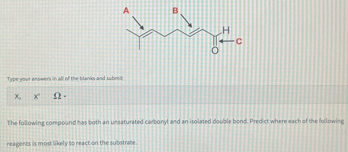 A
B
H
O
Type your answers in all of the blanks and submit
X₁
X
N-
0
The following compound has both an unsaturated carbonyl and an isolated double bond. Predict where each of the following
reagents is most likely to react on the substrate.