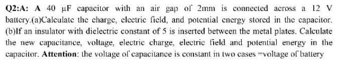 Q2:A: A 40 uF capacitor with an air gap of 2mm is connected across a 12 V
battery.(a)Calculate the charge, clectric field, and potential energy storcd in the capacitor.
(b)lf an insulator with dielectric constant of 5 is inserted between the metal plates. Calculate
the new capacitance, voltage, electric charge, electric field and potential energy in the
capacitor. Attention: the voltage of capacitance is constant in two cases=voltage of battery
