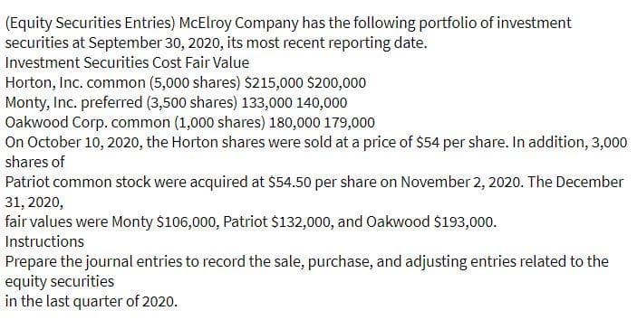 (Equity Securities Entries) McElroy Company has the following portfolio of investment
securities at September 30, 2020, its most recent reporting date.
Investment Securities Cost Fair Value
Horton, Inc. common (5,000 shares) $215,000 $200,000
Monty, Inc. preferred (3,500 shares) 133,000 140,000
Oakwood Corp. common (1,000 shares) 180,000 179,000
On October 10, 2020, the Horton shares were sold at a price of $54 per share. In addition, 3,000
shares of
Patriot common stock were acquired at $54.50 per share on November 2, 2020. The December
31, 2020,
fair values were Monty $106,000, Patriot $132,000, and Oakwood $193,000.
Instructions
Prepare the journal entries to record the sale, purchase, and adjusting entries related to the
equity securities
in the last quarter of 2020.
