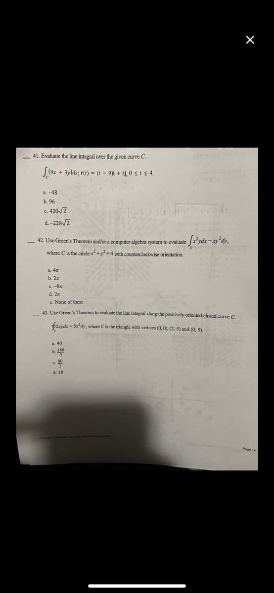 41. Evaluate the line integral over the given curve C.
(9x + 3y)ds; r(t) = (t - 9)i + tj, 0 ≤ t ≤ 4.
a. -48
b. 96
c. 420√2
C.
d.-228√/2
42. Use Green's Theorem and/or a computer algebra system to evaluate
where C is the circle x² + y² =4 with counterclockwise orientation.
e [x²ydx-xy²dy,
a. 4x
b. 2x
с. -8л
d. 2x
e. None of these
43. Use Green's Theorem to evaluate the line integral along the positively oriented closed curve C.
$2xydx + 5x dy, where C is the triangle with vertices (0, 0), (2, 5) and (0, 5).
a. 40
b. 160
3
c. 800
3
d. 10
X
Page 14