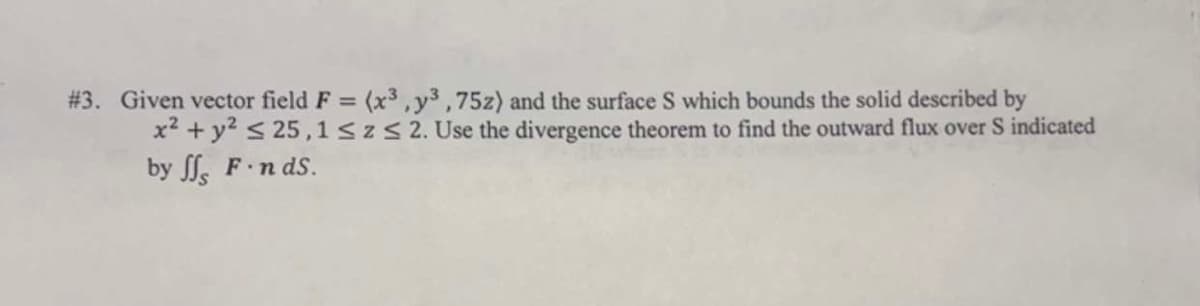 #3. Given vector field F = (x³, y3,75z) and the surface S which bounds the solid described by
x² + y² ≤ 25,1 ≤z≤ 2. Use the divergence theorem to find the outward flux over S indicated
by ff F-n ds.