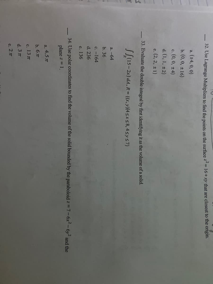 r
32. Use Lagrange Multipliers to find the points on the surface z² = 16+xy that are closest to the origin.
a. (±4, 0, 0)
b. (0, 0, ± 16)
c. (0, 0, ±4)
d. (1, 1, ±2)
e. (2, 2, ±1)
33. Evaluate the double integral by first identifying it as the volume of a solid.
(15-2x) d4, R = {(x, y)|4 ≤x≤8, 4≤ y ≤7}
a. -64
b. 36
c. -164
d. 236
e. 136
34. Use polar coordinates to find the volume of the solid bounded by the paraboloid z=7-6x²-6y² and the
plane z = 1.
a. 4.5 π
b. 6 π
с. 13 п
d. 3 π
е. 2π
