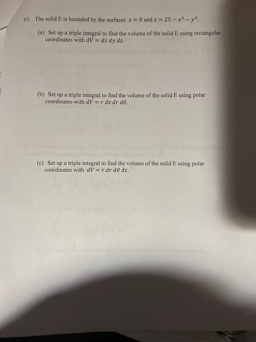 #5. The solid E is bounded by the surfaces z = 0 and z = 25 - x² - y².
(a) Set up a triple integral to find the volume of the solid E using rectangular
coordinates with dV = dz dy dz.
(b) Set up a triple integral to find the volume of the solid E using polar
coordinates with dV = r dz dr de.
(c) Set up a triple integral to find the volume of the solid E using polar
coordinates with dV = r dr dv dz.