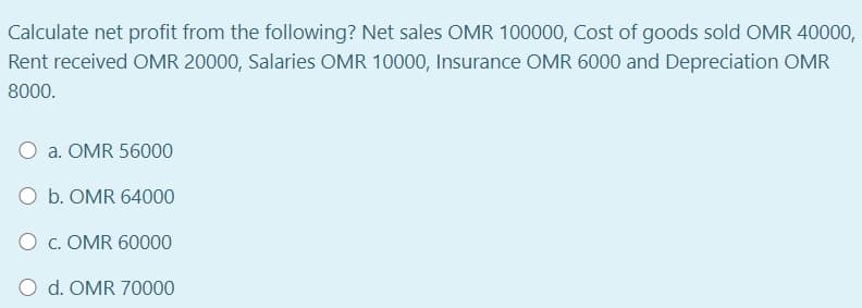 Calculate net profit from the following? Net sales OMR 100000, Cost of goods sold OMR 40000,
Rent received OMR 20000, Salaries OMR 10000, Insurance OMR 6000 and Depreciation OMR
8000.
O a. OMR 56000
O b. OMR 64000
O c. OMR 60000
O d. OMR 70000
