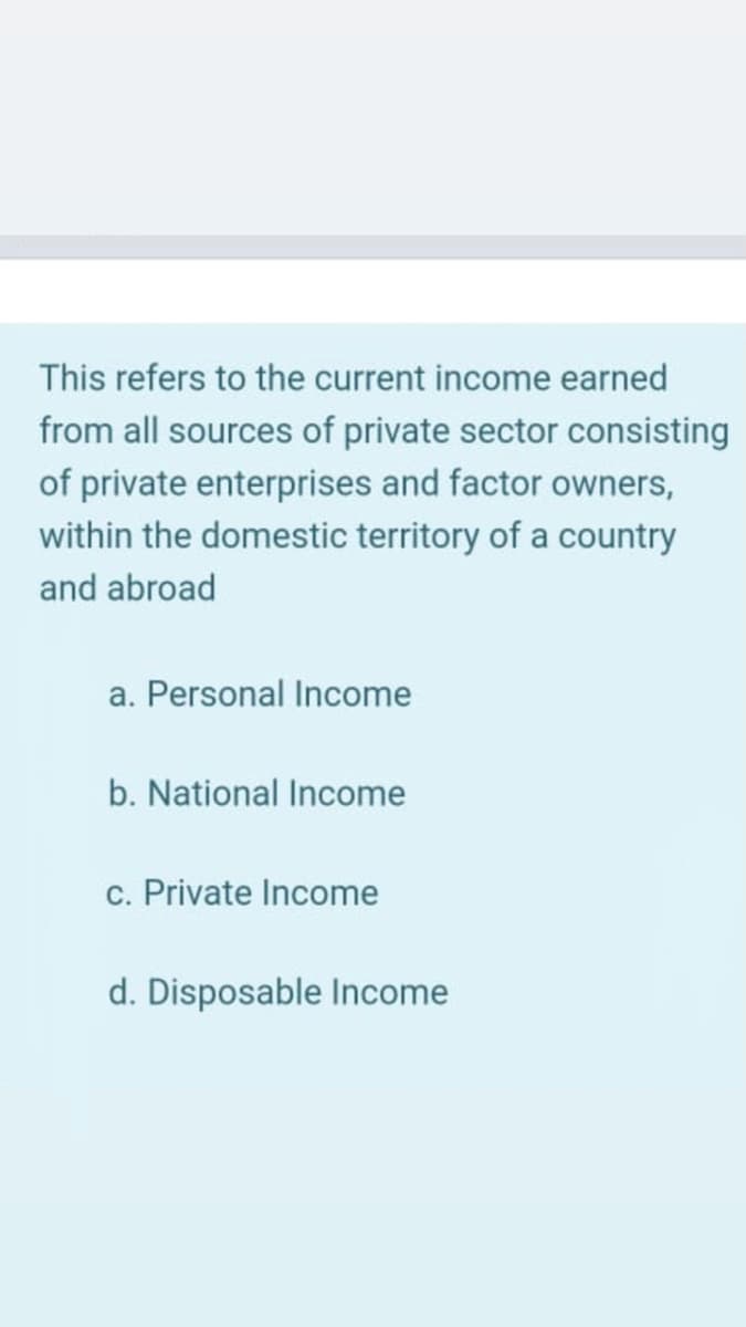 This refers to the current income earned
from all sources of private sector consisting
of private enterprises and factor owners,
within the domestic territory of a country
and abroad
a. Personal Income
b. National Income
c. Private Income
d. Disposable Income
