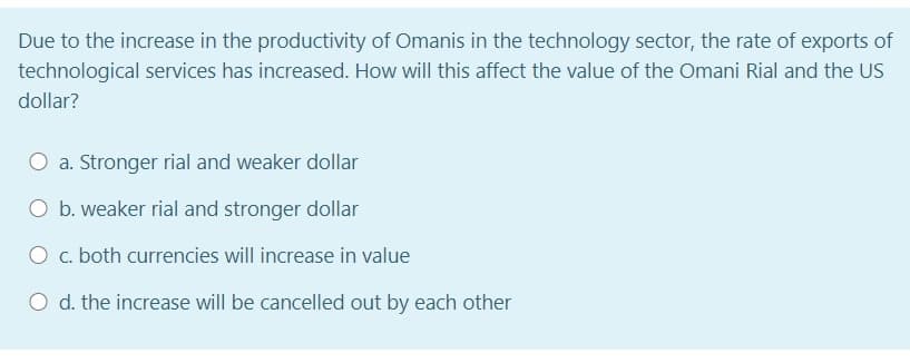 Due to the increase in the productivity of Omanis in the technology sector, the rate of exports of
technological services has increased. How will this affect the value of the Omani Rial and the US
dollar?
a. Stronger rial and weaker dollar
O b. weaker rial and stronger dollar
O c. both currencies will increase in value
O d. the increase will be cancelled out by each other

