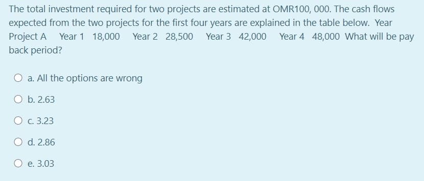 The total investment required for two projects are estimated at OMR100, 000. The cash flows
expected from the two projects for the first four years are explained in the table below. Year
Project A
back period?
Year 1 18,000 Year 2 28,500 Year 3 42,000 Year 4 48,000 What will be pay
a. All the options are wrong
O b. 2.63
О с. 3.23
O d. 2.86
О е. 3.03
