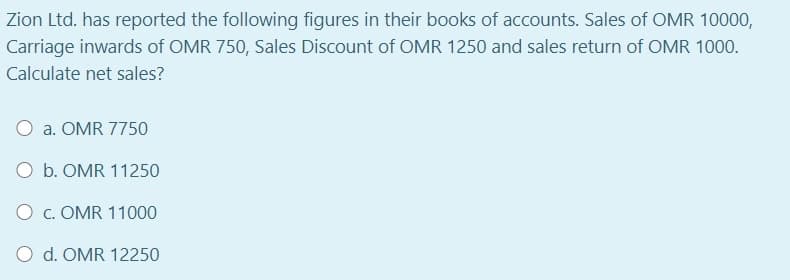 Zion Ltd. has reported the following figures in their books of accounts. Sales of OMR 10000,
Carriage inwards of OMR 750, Sales Discount of OMR 1250 and sales return of OMR 1000.
Calculate net sales?
a. OMR 7750
O b. OMR 11250
O c. OMR 11000
O d. OMR 12250
