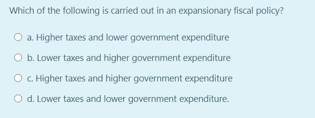 Which of the following is carried out in an expansionary fiscal policy?
O a. Higher taxes and lower government expenditure
O b. Lower taxes and higher government expenditure
O c. Higher taxes and higher government expenditure
O d. Lower taxes and lower government expenditure.
