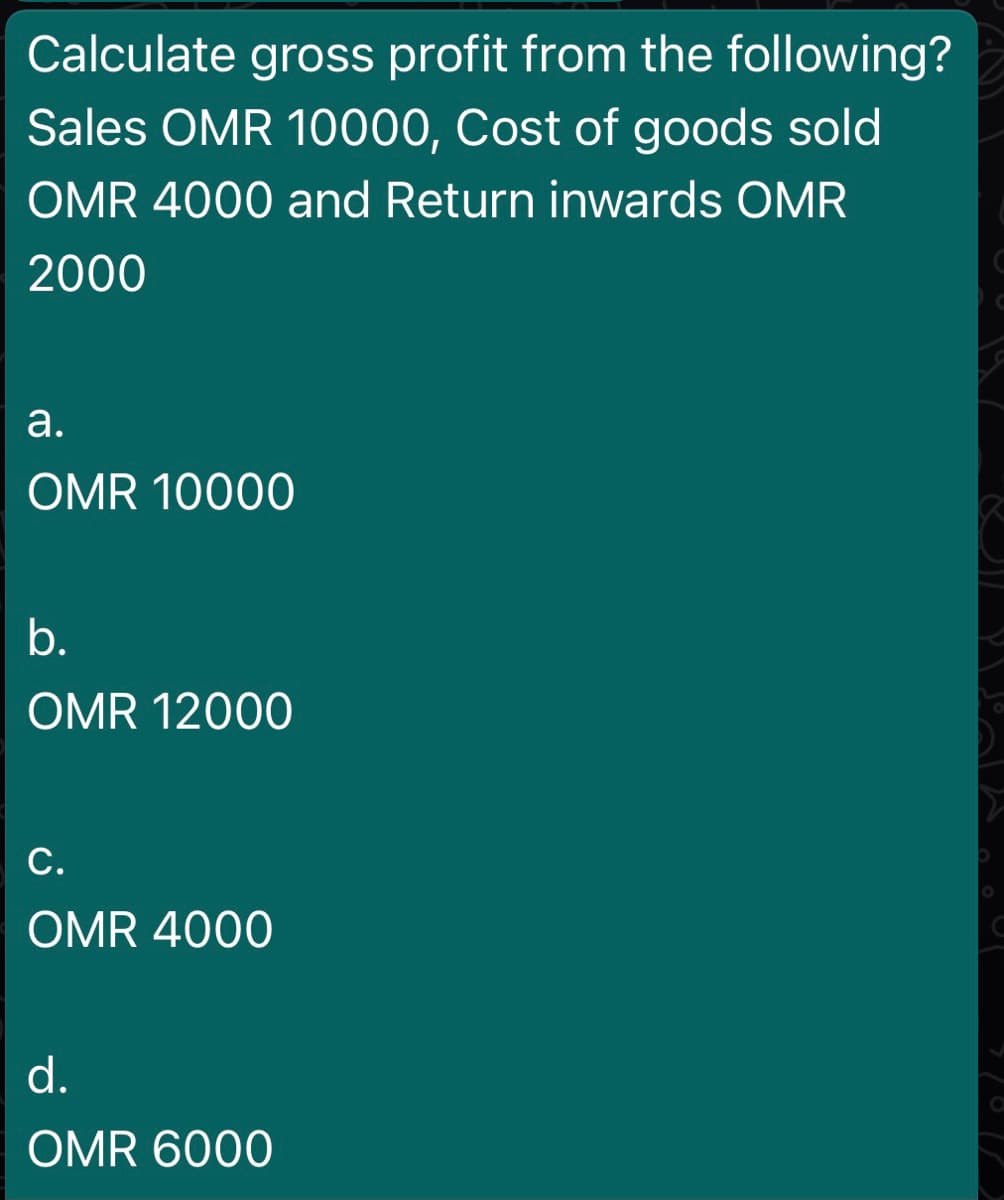 Calculate gross profit from the following?
Sales OMR 10000, Cost of goods sold
OMR 4000 and Return inwards OMR
2000
а.
OMR 10000
b.
OMR 12000
С.
OMR 4000
d.
OMR 6000
