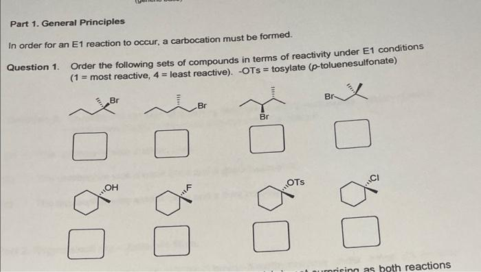 Part 1. General Principles
In order for an E1 reaction to occur, a carbocation must be formed.
Question 1. Order the following sets of compounds in terms of reactivity under E1 conditions
(1 = most reactive, 4 = least reactive). -OTs = tosylate (p-toluenesulfonate)
Br
Br-
Br
Br
HO
OTS
urnrising as both reactions
