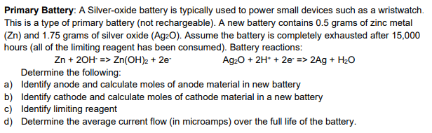 Primary Battery: A Silver-oxide battery is typically used to power small devices such as a wristwatch.
This is a type of primary battery (not rechargeable). A new battery contains 0.5 grams of zinc metal
(Zn) and 1.75 grams of silver oxide (Ag20). Assume the battery is completely exhausted after 15,000
hours (all of the limiting reagent has been consumed). Battery reactions:
Zn + 20H => Zn(OH)2 + 2e
Determine the following:
a) Identify anode and calculate moles of anode material in new battery
Ag:0 + 2H* + 2e => 2Ag + H20
b) Identify cathode and calculate moles of cathode material in a new battery
c) Identify limiting reagent
d) Determine the average current flow (in microamps) over the full life of the battery.
