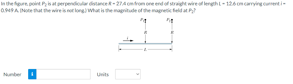 In the figure, point P2 is at perpendicular distance R = 27.4 cm from one end of straight wire of length L = 12.6 cm carrying current i =
0.949 A. (Note that the wire is not long.) What is the magnitude of the magnetic field at P₂?
P₁
P₂
Number i
Units
R
L
R