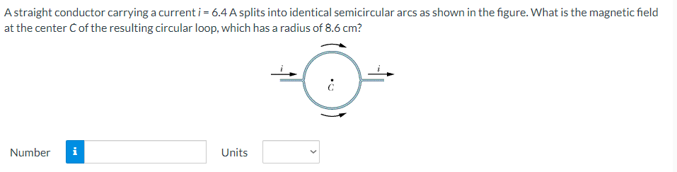 A straight conductor carrying a current i = 6.4 A splits into identical semicircular arcs as shown in the figure. What is the magnetic field
at the center Ċ of the resulting circular loop, which has a radius of 8.6 cm?
Number i
Units