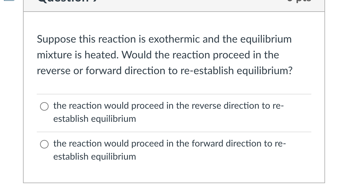 Suppose this reaction is exothermic and the equilibrium
mixture is heated. Would the reaction proceed in the
reverse or forward direction to re-establish equilibrium?
the reaction would proceed in the reverse direction to re-
establish equilibrium
the reaction would proceed in the forward direction to re-
establish equilibrium