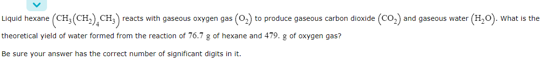Liquid hexane (CH; (CH;),
CH;) reacts with gaseous oxygen gas (0,) to produce gaseous carbon dioxide (CO,)
and gaseous water (H,O). What is the
theoretical yield of water formed from the reaction of 76.7 g of hexane and 479. g of oxygen gas?
Be sure your answer has the correct number of significant digits in it.

