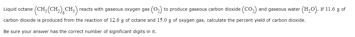 (CH:(CH),CH;)
reacts with gaseous oxygen gas (0,) to produce gaseous carbon dioxide (CO,) and gaseous water (H,0). If 11.6 g of
Liquid octane
carbon dioxide is produced from the reaction of 12.6 g of octane and 15.0 g of oxygen gas, calculate the percent yield of carbon dioxide.
Be sure your answer has the correct number of significant digits in it.
