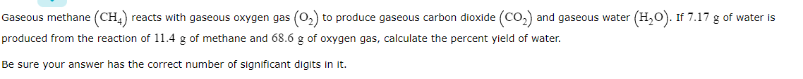 Gaseous methane (CH)
reacts with gaseous oxygen gas (o,) to produce gaseous carbon dioxide (Co,) and gaseous water (H,0). If 7.17 g of water is
produced from the reaction of 11.4 g of methane and 68.6 g of oxygen gas, calculate the percent yield of water.
Be sure your answer has the correct number of significant digits in it.
