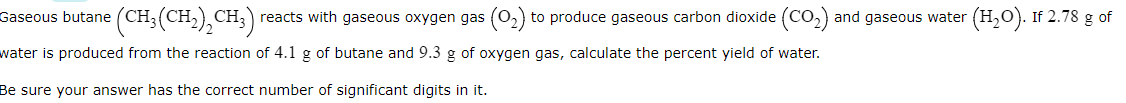 (CH:(CH-),CH;)
reacts with gaseous oxygen gas (o,) to produce gaseous carbon dioxide (Co,) and gaseous water (H,0). If 2.78 g of
Gaseous butane
water is produced from the reaction of 4.1 g of butane and 9.3 g of oxygen gas, calculate the percent yield of water.
Be sure your answer has the correct number of significant digits in it.
