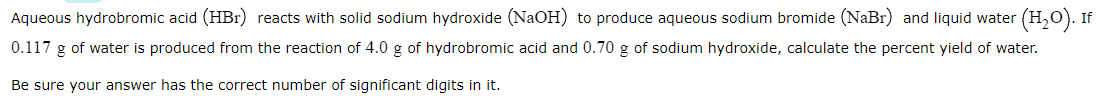 Aqueous hydrobromic acid (HBr) reacts with solid sodium hydroxide (NaOH) to produce aqueous sodium bromide (NaBr) and liquid water (H,0). If
0.117 g of water is produced from the reaction of 4.0 g of hydrobromic acid and 0.70 g of sodium hydroxide, calculate the percent yield of water.
Be sure your answer has the correct number of significant digits in it.

