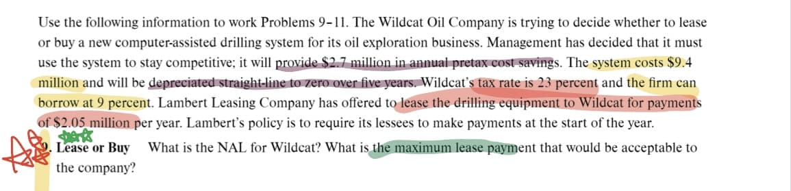 Use the following information to work Problems 9-11. The Wildcat Oil Company is trying to decide whether to lease
or buy a new computer-assisted drilling system for its oil exploration business. Management has decided that it must
use the system to stay competitive; it will provide $2.7 million in annual pretax cost savings. The system costs $9.4
million and will be depreciated straight-line to zero over five years. Wildcat's tax rate is 23 percent and the firm can
borrow at 9 percent. Lambert Leasing Company has offered to lease the drilling equipment to Wildcat for payments
of $2.05 million per year. Lambert's policy is to require its lessees to make payments at the start of the year.
Lease or Buy What is the NAL for Wildcat? What is the maximum lease payment that would be acceptable to
the company?