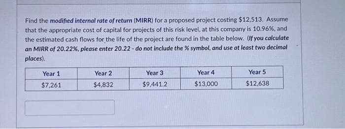 Find the modified internal rate of return (MIRR) for a proposed project costing $12,513. Assume
that the appropriate cost of capital for projects of this risk level, at this company is 10.96%, and
the estimated cash flows for the life of the project are found in the table below. (If you calculate
an MIRR of 20.22% , please enter 20.22- do not include the % symbol, and use at least two decimal
places).
Year 1
$7,261
Year 2
$4,832
Year 3
$9,441.2
Year 4
$13,000
Year 5
$12,638