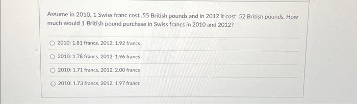 Assume in 2010, 1 Swiss franc cost.55 British pounds and in 2012 it cost .52 British pounds. How
much would 1 British pound purchase in Swiss francs in 2010 and 2012?
O 2010: 1.81 francs, 2012: 1.92 francs
2010: 1.78 francs, 2012: 1.96 francs
O 2010: 1.71 francs, 2012: 2.00 francs
O 2010: 1.73 francs, 2012: 1.97 francs