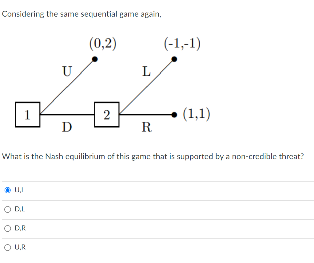 Considering the same sequential game again,
1
O U,L
D,L
D,R
U
U,R
D
(0,2)
2
L
What is the Nash equilibrium of this game that is supported by a non-credible threat?
Ꭱ
(-1,-1)
(1,1)