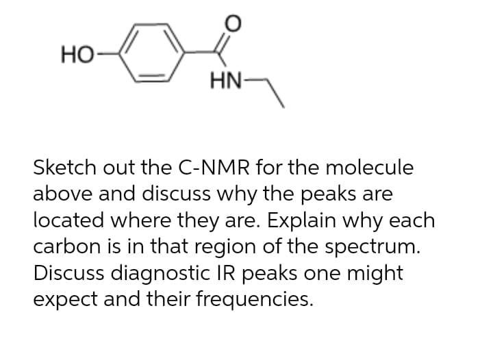 Но-
HN-
Sketch out the C-NMR for the molecule
above and discuss why the peaks are
located where they are. Explain why each
carbon is in that region of the spectrum.
Discuss diagnostic IR peaks one might
expect and their frequencies.
