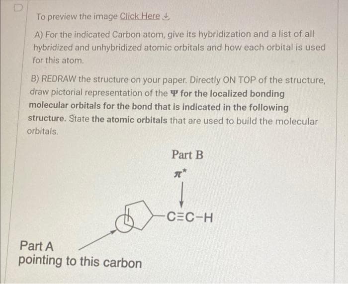To preview the image Click Here t
A) For the indicated Carbon atom, give its hybridization and a list of all
hybridized and unhybridized atomic orbitals and how each orbital is used
for this atom.
B) REDRAW the structure on your paper. Directly ON TOP of the structure,
draw pictorial representation of the T for the localized bonding
molecular orbitals for the bond that is indicated in the following
structure. State the atomic orbitals that are used to build the molecular
orbitals.
Part B
CEC-H
Part A
pointing to this carbon
