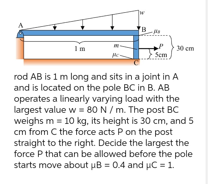 А
m
1 m
30 сm
µc-
5cm
rod AB is 1 m long and sits in a joint in A
and is located on the pole BC in B. AB
operates a linearly varying load with the
largest value w = 80 N / m. The post BC
weighs m =
cm from C the force acts P on the post
straight to the right. Decide the largest the
force P that can be allowed before the pole
starts move about µB = 0.4 and µC = 1.
10 kg, its height is 30 cm, and 5
