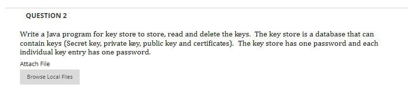 QUESTION 2
Write a Java program for key store to store, read and delete the keys. The key store is a database that can
contain keys (Secret key, private key, public key and certificates). The key store has one password and each
individual key entry has one password.
Attach File
Browse Local Files
