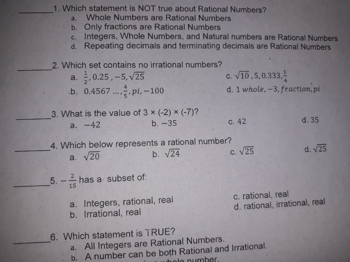 1. Which statement is NOT true about Rational Numbers?
Whole Numbers are Rational Numbers
b. Only fractions are Rational Numbers
c. Integers, Whole Numbers, and Natural numbers are Rational Numbers
d. Repeating decimals and terminating decimals are Rational Numbers
a.
2. Which set contains no irrational numbers?
1
a. , 0.25,-5, V25
.b. 0.4567 ..., pi, -100
c. V10,5,0.333,-
d. 1 whole,-3, fraction, pi
3. What is the value of 3 x (-2) × (-7)?
a. -42
b. -35
С. 42
d. 35
4. Which below represents a rational number?
a. V20
b. V24
C. V25
d. V25
5.
has a subset of:
15
a. Integers, rational, real
b. Irrational, real
c. rational, real
d. rational, irrational, real
6. Which statement is TRUE?
a. All Integers are Rational Numbers.
b. A number can be both Rational and Irrational.
whole number.
