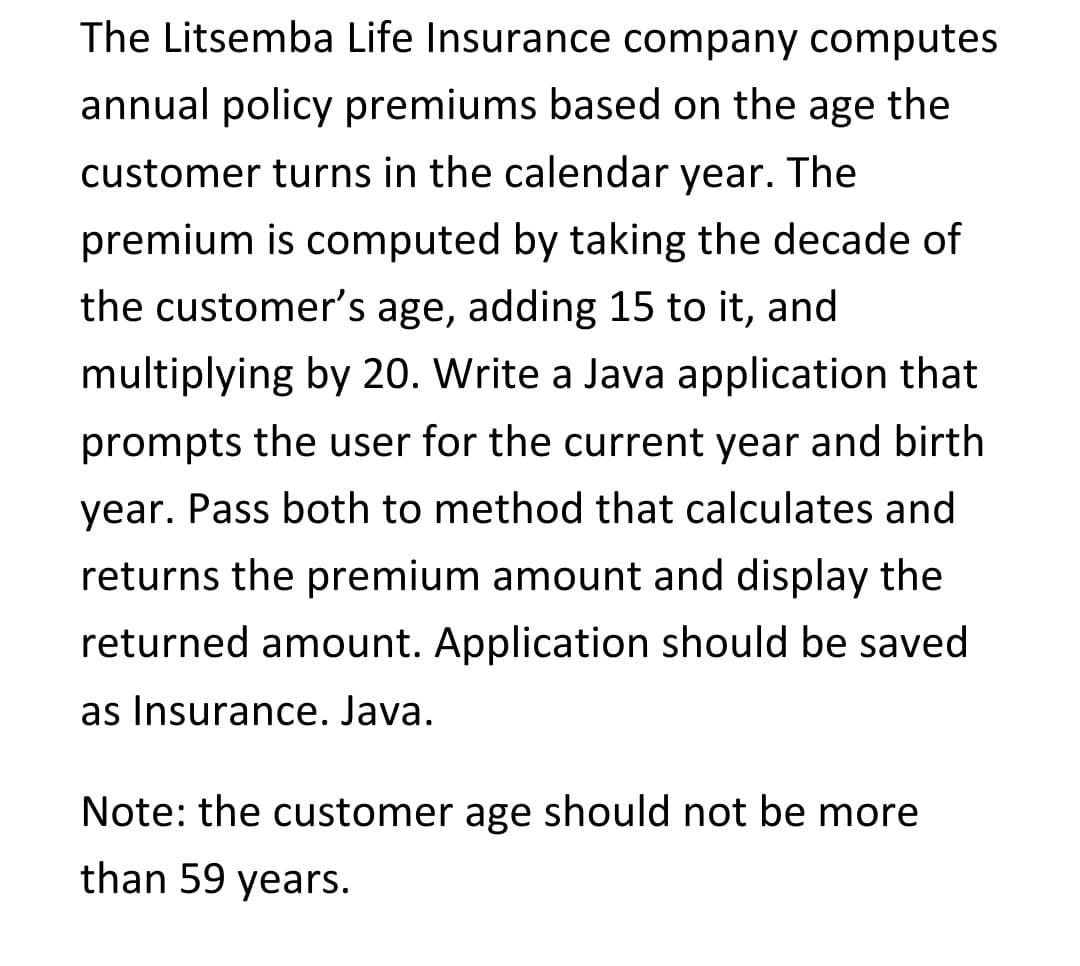 The Litsemba Life Insurance company computes
annual policy premiums based on the age the
customer turns in the calendar year. The
premium is computed by taking the decade of
the customer's age, adding 15 to it, and
multiplying by 20. Write a Java application that
prompts the user for the current year and birth
year. Pass both to method that calculates and
returns the premium amount and display the
returned amount. Application should be saved
as Insurance. Java.
Note: the customer age should not be more
than 59 years.
