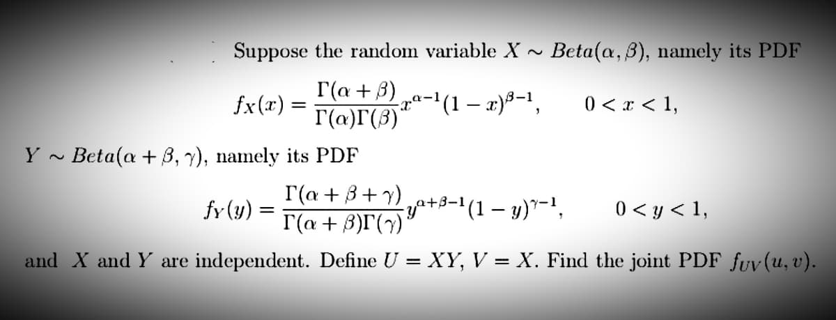 Suppose the random variable X~ Beta(a, 3), namely its PDF
fx(x) =
I(a + 3)
r(a)(3)
-ra-1(1−z)3-1,
0 < x < 1,
Beta(a +3, y), namely its PDF
fy (y) =
I(a +8+y)
r(a + 3)(y)
¹(1 − y)*-¹, 0 < y < 1,
and X and Y are independent. Define U = XY, V = X. Find the joint PDF fuv(u, v).